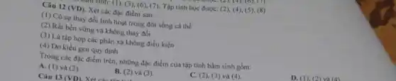 rsinn: (1), (3), (6),(7): Tập tinh học được: (2), (4), (5)(8)
Câu 12 (VD) Xét các đặc điểm sau:
(1) Có sự thay đổi linh hoạt trong đời sống cá thế
(2) Rất bền vững và không thay đổi
(3) Là tập hợp các phàn xạ không điều kiện
(4) Do kiểu gen quy dinh
Trong các đặc điểm trên, những đặc điểm của tập tính bấm sinh gồm:
D. (1). (2) và (4)
A. (1) và (2)
B. (2) và (3).
C. (2), (3) và (4)