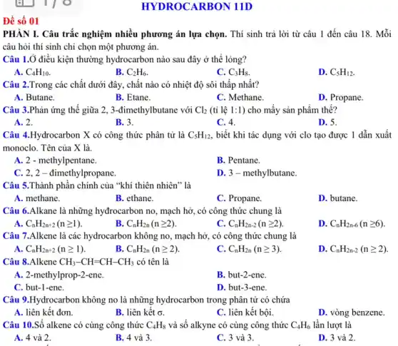 Đề số 01
HYDROCARBON 11D
PHÀN I. Câu trắc nghiệm nhiều phương án lựa chọn. Thí sinh trả lời từ câu 1 đến câu 18.Mỗi
câu hỏi thí sinh chỉ chọn một phương án.
Câu 1.Ở điều kiện thường hydrocarbon nào sau đây ở thể lỏng?
A. C_(4)H_(10)
B. C_(2)H_(6)
C. C_(3)H_(8)
D. C_(5)H_(12)
Câu 2.Trong các chất dưới đây, chât nào có nhiệt độ sôi thấp nhất?
A. Butane.
B. Etane.
C. Methane.
D. Propane.
Câu 3.Phản ứng thế giữa 2, 3-đimethy lbutane với Cl_(2) (tỉ lệ 1:1) cho mấy sản phẩm thế?
A. 2.
B. 3.
C. 4.
D. 5.
Câu 4.Hydrocarbon X có công thức phân tử là C_(5)H_(12) , biết khi tác dụng với clo tạo được 1 dẫn xuất
monoclo. Tên của X là
A. 2 - methylpentane.
B. Pentane.
C. 2,2-đimethylpropane.
D. 3 - methylbutane.
Câu 5.Thành phân chính của "khí thiên nhiên" là
A. methane.
B. ethane.
C. Propane.
D. butane.
Câu 6.Alkane là những hydrocarbon no, mạch hở, có công thức chung là
A. C_(n)H_(2n+2)(ngeqslant 1)
B. C_(n)H_(2n)(ngeqslant 2)
C. C_(n)H_(2n-2)(ngeqslant 2)
D. C_(n)H_(2n-6)(ngeqslant 6)
Câu 7.Alkene là các hydrocarbon không no , mạch hở, có công thức chung là
A. C_(n)H_(2n+2)(ngeqslant 1)
B. C_(n)H_(2n)(ngeqslant 2)
C. C_(n)H_(2n)(ngeqslant 3)
D. C_(n)H_(2n-2)(ngeqslant 2)
Câu 8.Alkene CH_(3)-CH=CH-CH_(3) có tên là
A. 2-methylprop-2-ene.
B. but-2-ene.
C. but-1-ene.
D. but-3-ene.
Câu 9.Hydrocarbon không no là những hydrocarbon trong phân tử có chứa
A. liên kết đơn.
B. liên kết sigma 
C. liên kết bội.
D. vòng benzene.
Câu 10.Số alkene có cùng công thức C_(4)H_(8) và số alkyne có cùng công thức C_(4)H_(6) lần lượt là
A. 4 và 2.
B. 4 và 3.
C. 3 và 3.
D. 3 và 2.