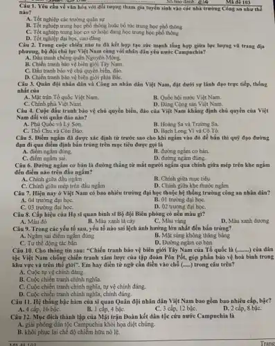 Số báo danh: ALIA
Mã đê 103
Câu 1. Yêu cầu về vǎn hóa với đối tượng tham gia tuyển sinh vào các nhà trường Công an như thể
nào?
A. Tốt nghiệp các trường quân sự
B. Tốt nghiệp trung học phổ thông hoặc bổ túc trung học phổ thông
C. Tốt nghiệp trung học cơ sở hoặc đang học trung học phổ thông
D. Tốt nghiệp đại học, cao đẳng
Câu 2. Trong cuộc chiến nào ta đã kết hợp tạo sức mạnh tổng hợp giữa lực lượng vũ trang địa
phương, bộ đội chủ lực Việt Nam cùng với nhân dân yêu nước Campuchia?
A. Đấu tranh chống quân Nguyên Mông.
B. Chiến tranh bảo vệ biên giới Tây Nam.
C. Đấu tranh bảo vệ chủ quyền biển đảo.
D. Chiến tranh bảo vệ biên giới phía BắC.
Câu 3. Quân đội nhân dân và Công an nhân dân Việt Nam, đặt dưới sự lãnh đạo trực tiếp,thống
nhất của
A. Mặt trận Tổ quốc Việt Nam.
B. Quốc hội nước Việt Nam.
C. Chính phủ Việt Nam.
D. Đảng Cộng sản Việt Nam.
Câu 4. Cuộc đấu tranh bảo vệ chủ quyền biển, đảo của Việt Nam khẳng định chủ quyền của Việt
Nam đối với quần đảo nào?
A. Phú Quốc và Lý Sơn.
B. Hoàng Sa và Trường Sa.
C. Thổ Chu và Côn Đảo.
D. Bạch Long Vĩ và Cô Tô.
Câu 5. Điểm ngắm đã được xác định từ trước sao cho khi ngắm vào đó để bắn thì quỹ đạo đường
đạn đi qua điểm định bắn trúng trên mục tiêu được gọi là
A. điêm ngǎm đúng.
B. đường ngắm cơ bản.
C. điểm ngắm sai.
D. đường ngắm đúng.
Câu 6. Đường ngắm cơ bản là đường thẳng từ mắt người ngắm qua chính giữa mép trên khe ngắm
đến điểm nào trên đầu ngắm?
A. Chính giữa đầu ngắm
B. Chính giữa mục tiêu
C. Chính giữa mép trên đầu ngắm
D. Chính giữa khe thước ngǎm
Câu 7. Hiện nay ở Việt Nam có bao nhiêu trường đại học thuộc hệ thống trường công an nhân dân?
A. 04 trường đại họC.
B. 01 trường đại họC.
C. 03 trường đại họC.
D. 02 trường đại họC.
Câu 8. Cấp hiệu của Hạ sĩ quan binh sĩ Bộ đội Biên phòng có nền màu gì?
A. Màu đỏ
B. Màu xanh lá cây
C. Màu vàng
D. Màu xanh dương
Câu 9. Trong các yếu tố sau, yếu tố nào sai lệch ảnh hưởng lớn nhất đến bắn trúng?
A. Ngắm sai điểm ngǎm đúng
B. Mặt súng không thǎng bằng
C. Tư thế động tác bắn
D. Đường ngǎm cơ bản
Câu 10. Cho thông tin sau: "Chiến tranh bảo vệ biên giới Tây Nam của Tổ quốc là ( __ ) của dân
tộc Việt Nam chống chiến tranh xâm lược của tập đoàn Pôn Pốt, góp phần bảo vệ hoà bình trong
khu vực và trên thế giới". Em hay điền từ ngữ cần điền vào chỗ (... ... ) trong câu trên?
A. Cuộc tự vệ chính đáng.
B. Cuộc chiến tranh chính nghĩa.
C. Cuộc chiến tranh chính nghĩa, tự vệ chính đáng.
D. Cuộc chiến tranh chính nghĩa, chính đáng.
Câu 11. Hệ thống bậc hàm của sĩ quan Quân đội nhân dân Việt Nam bao gồm bao nhiêu cấp,bậc?
A. 4 cấp, 16 bậC.
B. 1 cấp, 4 bậC.
C. 3 cấp, 12 bậC.
D. 2 cấp, 8 bậC.
Câu 12. Mục đích thành lập của Mặt trận Đoàn kết dân tộc cứu nước Campuchia là
A. giải phóng dân tộc Campuchia khỏi họa diệt chủng.
B. khôi phục lại chế độ chiếm hữu nô lệ.
Trang