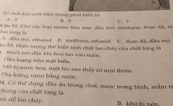 Số chất khí xuất hiện trong phát biểu là:
A. 2
B. 5
C. 3
Câu 52. Cho các loại nhiên liệu sau: dầu mỏ,methane, than đá, et'
hái lỏng là
A. dầu mỏ,ethanol
B. methane , ethanol
C. than đá . dầu mỏ
âu 53. Hiện tượng thể hiện tính chất lan chảy của chất lỏng là
1. muối tan dần khi hòa tan vào nướC.
Dầu loang trên mặt biến.
Mở lọ nước hoa, một lúc sau thấy có mùi thơm.
Pha loãng rượu bằng nướC.
4. Có thể đựng dầu ǎn trong chai,nước trong bình, mắm tr
chung của chất lỏng là
nh dễ lan chảy.
B. khó bi nén.