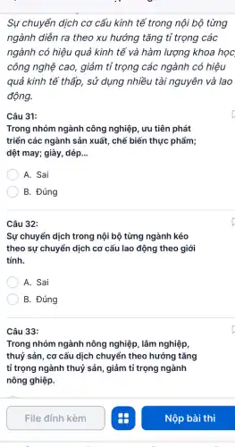 Sự chuyển dịch cơ cấu kinh tế trong nội bộ từng
ngành diễn ra theo xu hướng tǎng tỉ trọng các
ngành có hiệu quả kinh tế và hàm lượng khoa học
công nghệ cao, giảm tỉ trọng các ngành có hiệu
quả kinh tế thấp , sử dụng nhiều tài nguyên và lao
động.
Câu 31:
Trong nhóm ngành công nghiệp, ưu tiên phát
triển các ngành sản xuất, chế biến thực phẩm;
dệt may; giày, dép __
A. Sai
B. Đúng
Câu 32:
Sự chuyển dịch trong nội bộ từng ngành kéo
theo sự chuyển dịch cơ cấu lao động theo giới
tính.
A. Sai
B. Đúng
Câu 33:
Trong nhóm ngành nông nghiệp, lâm nghiệp,
thuỷ sản, cơ cấu dịch chuyển theo hướng tǎng
tỉ trọng ngành thuỷ sản, giảm tỉ trọng ngành
nông ghiệp.
File đính kèm