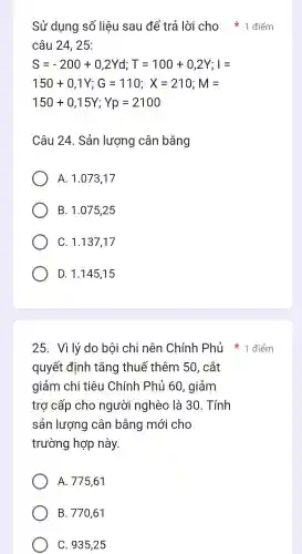 Sử dụng số liệu sau để trả lời cho 1 điểm
câu 24,25:
S=-200+0,2Yd;T=100+0,2Y;I=
150+0,1Y;G=110;X=210;M=
150+0,15Y;Yp=2100
Câu 24 . Sản lượng cân bằng
A. 1 .073,17
B.. 1.07525
C. 1.137.17
D. 1.145.15
quyết đinh tǎng thuế thêm 50, cắt
giảm chi i tiêu Chính Phủ 60 , giảm
trợ cấp cho người nghèo là 30 . Tính
sản lượng cân bằng mới cho
trường hợp này.
A . 775,61
B.. 770,61
C. 93525
25. Vì lý do bôi chi nên Chính Phủ điểm