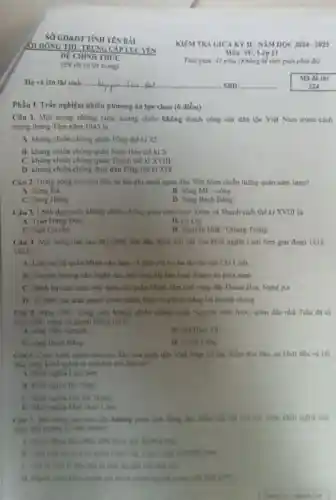 SỐ GD&DT TÌNH YÊN BÀI
Phần I. Trắc nghiệm nhiều phương án lựa chọn (6 điểm)
Câu 1. Một trong những cuộc kháng chiến không thành công của dân tộc Việt Nam trước cách
mạng tháng Tâm nǎm 1945 là
A. kháng chiến chồng quân Tổng thế kỉ
B. Khàng chiến chồng quân Nam Hán the ki X
C. khẳng chiến chồng quân Thanh thế kỉ xvm
D. kháng chiến chồng thực dân Pháp thể kỉ XIX
Câu 2. Dong song nào sau đây ba lần ghi danh quân dân Việt Nam chiến thẳng quân xâm lược?
A. Song Da
B. Sông Mé-công
C. Song Hong
D. Song Bach Đing
Câu 3. Linh đạo cuộc kháng chiến chống quân xâm lược Xiêm và Thanh cuối thế kỉ XVIII là
A. Trân Hung Dao
B. Lê Loi.
C. Ngô Quyên
D. Nguyên Huệ-Quang Trung
Câu 4. Noi dung Bào sau đây phân ảnh đặc điểm nói bật của khởi nghĩa Lam Son giai đoạn 1418-
14237
A. Liên tuc bi quân Minh vày hàm và phải rút lui ba lần lên núi Chí Linh
B. Chuyen hurong vio Nghệ An, mở rộng địa bản hoat động vào phia nam
C. Đanh bai các cuộc vày quét của quân Minh, làm chủ vùng đất Thanh Hoá.Nghe An
D. To chức cac trần quyết chiến chiến lược và giành thẳng lợi nhanh chóng
Câu 5. Nim 1285 trong cuộc khàng chiến chống quân Nguyên xâm lược, quân dân nhà
chức phản công và giành thẳng lợi ở
A. song Nhu Nguyet
B. cin Hàm Tu
C. song Bach Dang
D. Al Chil ang
Câu 6. Cuộc khoi nghĩa nào sau đây của quân dân Việt Nam có đặc điểm độc đào: sự khởi đầu và kết
thúc cuộc khởi nghĩa là một hội thể lịch sử?
A. Khoi nghia Lam Sơn
B. Khoi nghia Ba Triệu
C. Khoi nghila Hai Bà Trung
D. Khor nghia Mai Thuc Loan
Chu 7. Noi dung nho sau đây không phản hinh dùng độc điểm nói bạt của các coộc khởi nghĩa của
nhân dân ta thời kì hike thuộc?
dân tham gia, hướng crag
B. Lien tiep no ra a bit quân Giao Chi. Chu Chất và Nhật Nam
chủ liku dài của dân tộc
nghĩa lập được chính quyên trong một thời gian.
KIEM TRA GIOA KY II - NĂM HỌC 20242025
Môn: SU, Lớp 11