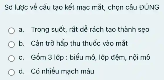 Sớ lược về cấu tạo kết mac mắt , chọn câu ĐÚNG
a. Trong suốt, rất dễ rách tạo thành seo
b. Cản trở hấp thu thuốc vào mắt
c. Gồm 3 lớp : biểu mô, lớp đêm, nội mô
d. Có nhiều mạch máu