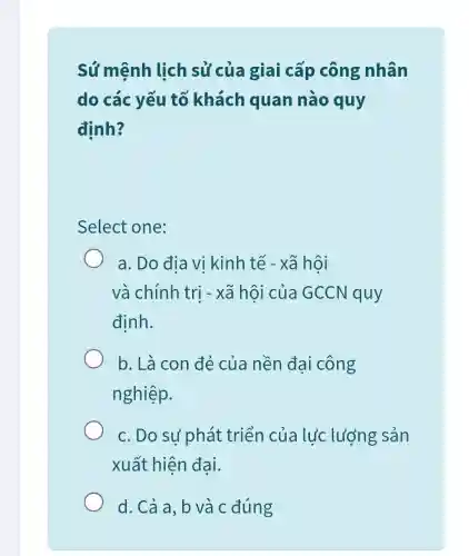 Sứ mệnh lịch sử của giai cấp công nhân
do các yếu tố khách quan nào quy
đinh?
Select one:
a. Do địa vi kinh tế - xã hôi
và chính trị -xã hội của GCCN quy
định.
b. Là con đẻ của nền đại công
nghiệp.
c. Do sư phát triển của lực lượng sản
xuất hiện đại.
d. Cả a, b và c đúng