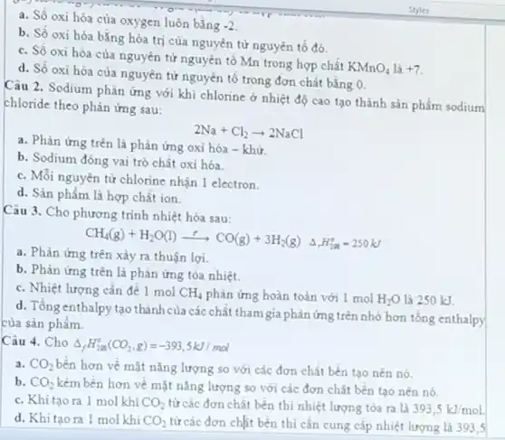 a. Số oxi hóa của oxygen luôn bằng
-2
b. Số oxi hóa bằng hóa trị của nguyên tử nguyên tố đó.
c. Số oxi hóa của nguyên tử nguyên tố Mn trong hợp chất
KMnO_(4)
d. Số oxi hóa của nguyên tử nguyên tố trong đơn chất bằng 0.
Câu 2. Sodium phản ứng với khí chlorine ở nhiệt độ cao tạo thành sản phẩm sodium
chloride theo phản ứng sau:
2Na+Cl_(2)arrow 2NaCl
a. Phản ứng trên là phản ứng oxi hóa - khừ
b. Sodium đóng vai trò chất oxi hóa.
c. Mỗi nguyên tử chlorine nhận 1 electron.
d. Sản phẩm là hợp chất ion.
Câu 3. Cho phương trình nhiệt hóa sau:
CH_(4)(g)+H_(2)O(l)xrightarrow (r)CO(g)+3H_(2)(g)Delta _(r)H_(228)^circ =250kJ
a. Phản ứng trên xảy ra thuận lợi.
b. Phản ứng trên là phản ứng tỏa nhiệt.
c. Nhiệt lượng cần để 1 mol CH_(4) phản ứng hoàn toàn với 1 mol H_(2)O là 250 kJ.
d. Tổng enthalpy tạo thành của các chất tham gia phản ứng trên nhỏ hơn tổng enthalpy
của sản phẩm.
Câu 4. Cho
Delta _(f)H_(298)^circ (CO_(2),g)=-393,5kJ/mol
a. CO_(2) bên hơn về mặt nǎng lượng so với các đơn chất bền tạo nên nó.
b. CO_(2) kém bên hơn về mặt nǎng lượng so với các đơn chất bền tạo nên nó.
c. Khi tạo ra 1 mol khí CO_(2) từ các đơn chất bền thì nhiệt lượng tòa ra là 393,5kJ/mol
d. Khitaora 1 mol khí CO_(2) từ các đơn chất bền thì cần cung cấp nhiệt lượng là 393,5
