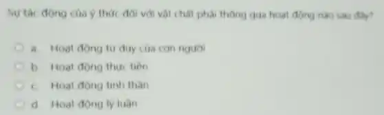 Sự tác động của ý thức đói với vật chất phải thông qua hoat động nào sau dly?
a. Hoat động tu duy của con nguor
b. Hoat động thực tion
c. Hoat động tinh than
d. Hoat dong ly luan