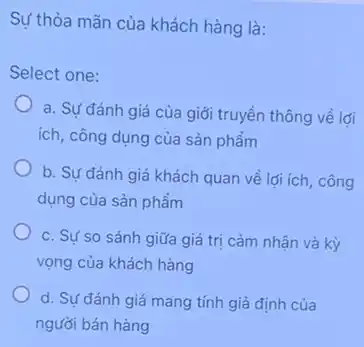 Sự thỏa mãn của khách hàng là:
Select one:
a. Sự đánh giá của giới truyền thông về lới
ích, công dụng của sản phẩm
b. Sự đánh giá khách quan về lợi ích, công
dụng của sản phẩm
c. Sự so sánh giữa giá trị cảm nhận và kỳ
vọng của khách hàng
d. Sự đánh giá mang tính giả định của
người bán hàng