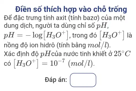 Điền số thích hợp vào chỗ trống
Để đặc trưng tính axit (tính bazơ) của một
dung dịch , người ta dùng chỉ số pH,
pH=-log[H_(3)O^+] , trong đó [H_(3)O^+] là
nồng độ ion hidrô (tính bằng mol/l)
Xác định độ pHcủa nước tinh khiết ở 25^circ C
có [H_(3)O^+]=10^-7(mol/l)
Đáp án: square