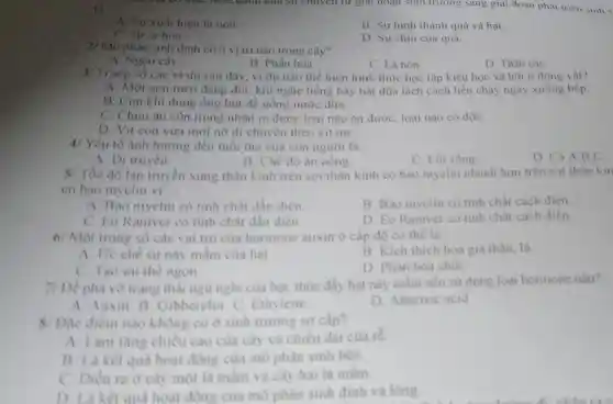 A. Sự xuất hiện lá non
B. Sự hình thành quả và hat
C. Sự ra hoa.
D. Sự chín của quả.
27 Mô phân sinh đinh có ở vị trí nào trong cây?
B. Phấn hoa.
A. Ngọn cây.
C. Lá non.
D. Thân cây
3/ Trong số các vi dụ sau đây , ví dụ nào thể hiện hình thức học tập kiểu học xã hội ở động vât?
A. Một con mèo đang đói.khi nghe tiếng bày bát đũa lách cách liền chạy ngay xuống bếp.
B. Con khí dùng ống hút để uống nước dừa.
C. Chim ǎn côn trùng nhận ra được loại nào ǎn được, loại nào có độC.
D. Vit con vừa mới nở đi chuyển theo vịt me.
4/ Yếu tố ành hướng đến tuổi tho của con người là:
D. Cả A,B,C.
A. Di truyền
B. Ché đô ǎn uống
C. Lối sống
5/ Tốc độ lan truyền xung thần kinh trên sợi thần kinh có bao mvelin nhanh hơn trên sợi thần kin
có bao myelin vi:
A. Bao myelin có tinh chất dần điên
B. Bao myelin có tinh chất cách điên.
C. Eo Raniver có tinh chất dần điên.
D. Eo Raniver có tính chất cách điện.
6/ Một trong số các vai trò của hormone auxin ở cấp độ cơ thế là:
A. Ức chế sự này mầm của hat
B. Kich thich hóa gia thân, là
C. Tao uu the ngon
D. Phân hóa chối
7/ Dễ phả vờ trang thai ngù nghi của hạt.thúc đầy hạt này mầm nên sử dụng loai hormone nào?
A. Auxin. B.Gibberelin. C Ethylene
D. Abscisic acid
8/ Dǎc điểm nào không có a sinh truong sơ cấp?
A. Làm tǎng chiều cao của cây và chiều dài của re.
B. Là kêt qua hoat động của mô phân sinh bên.
C. Diền ra ở cây một là mầm và cây hai là mầm.
oua hoat đồng của mô phân sinh đinh và long