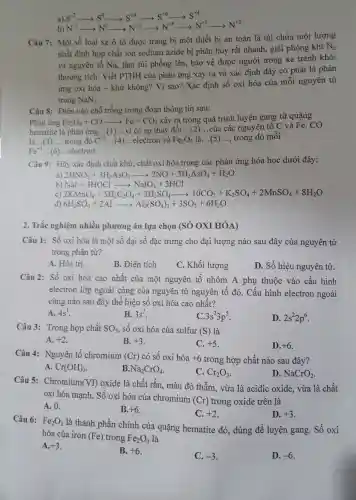 a) S-2 S^-2arrow S^0arrow S^+4arrow S^+6arrow S^+4
b) N-3 N^-3arrow N^0arrow N^+2arrow N^+4arrow N^+5arrow N^+2
Câu 7:Một số loại xe ô tô được trang bị một thiết bi an toàn là túi chứa một lượng
nhất định hợp chất ion sodium azide bị phân hủy rất nhanh , giải phóng khí
N_(2)
và nguyên tố Na,làm túi phồng lên,bảo vệ được người trong xe tránh khỏi
thương tích. Viết PTHH của phản ứng xảy ra và xác định đây có phải là phản
ứng oxi hóa - khử không?Vì sao?Xác định số oxi hóa của mỗi nguyên tử
trong NaN_(3)
Câu 8:Điền vào chỗ trống trong đoạn thông tin sau:
Phản ứng Fe_(2)O_(3)+COarrow Fe+CO_(2)
xảy ra trong quá trình luyện gang từ quặng
hematite là phản ứng. __ .vì có sự thay đổi __ ..của các nguyên tố C và Fe. CO
__ trong đó C^+2 __ electron và Fe_(2)O_(3) là __ __ trong đó mỗi
Fe^+3 __ electron.
Câu 9:Hãy xác định chất khử, chất oxi hóa trong các phản ứng hóa học dưới đây:
a) 2HNO_(3)+3H_(3)AsO_(3)arrow 2NO+3H_(3)AsO_(4)+H_(2)O
NaI+3HOClarrow NaIO_(3)+3HCl
2KMnO_(4)+5H_(2)C_(2)O_(4)+3H_(2)SO_(4)arrow 10CO_(2)+K_(2)SO_(4)+2MnSO_(4)+8H_(2)O
d) 6H_(2)SO_(4)+2Alarrow Al_(2)(SO_(4))_(3)+3SO_(2)+6H_(2)O
2. Trắc nghiệm nhiều phương án lựa chon (SỐ OXI HÓA)
Câu 1:Số oxi hóa là một số đại số đặc trưng cho đại lượng nào sau đây của nguyên tử
trong phân tử?
A. Hóa tri.
B. Điên tích
C. Khối lượng
D. Số hiêu nguyên tử.
Câu 2:Số oxi hóa cao nhất của một nguyên tố nhóm A phụ thuộc vào cấu hình
electron lớp ngoài cùng của nguyên tử nguyên tố đó.Cấu hình electron ngoài
cùng nào sau đây thể hiện số oxi hóa cao nhất?
A. 4s^1
B. 3s^2
C 3s^23p^5
D. 2s^22p^6
Câu 3:Trong hợp chất SO_(3) , số oxi hóa của sulfur (S) là
A. +2
B. +3
C. +5
D. +6
Câu 4:Nguyên tố chr omium (Cr) có số oxi hóa +6 trong hợp chất nào sau đây?
A. Cr(OH)_(3)
B. Na_(2)CrO_(4)
C. Cr_(2)O_(3)
D. NaCrO_(2)
Câu 5:Chromium (VI) oxide là chất rắn.màu đỏ thẫm vừa là acidic oxide,vừa là chất
oxi hóa mạnh. Số oxi hóa của chromium
(Cr) trong oxide trên là
A. 0.
B. +6
C. +2
D. +3
Câu 6: Fe_(2)O_(3)
là thành phần chính của quặng hematite đỏ, dùng để luyện gang. Số oxi
hóa của iron
(Fe) trong Fe_(2)O_(3)
là
A. +3
B. +6
C. -3
D. -6