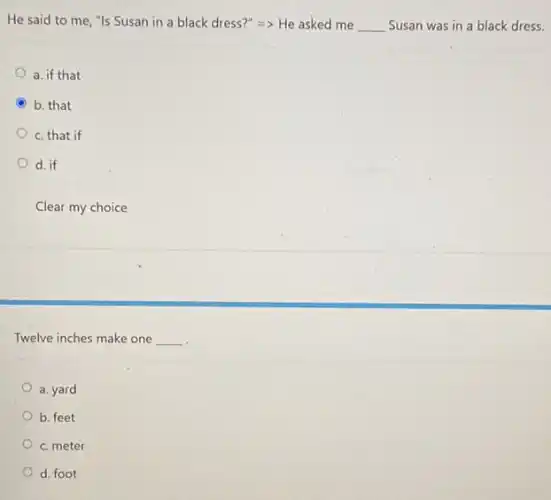 He said to me "Is Susan in a black dress?" Longrightarrow  He asked me __ Susan was in a black dress.
a. if that
b. that
c. that if
d. if
Clear my choice
Twelve inches make one __
a. yard
b. feet
c. meter
d. foot