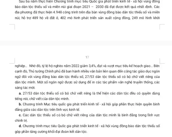 Sau ba nǎm thực hiện Chương trình mục tiêu Quốc gia phát triển kinh tế - xã hội vùng đông
bào dân tộc thiểu số và miền núi giai đoạn 2021-2030 đã đạt được kết quả nhất định. Các
địa phương đã thực hiện 4.948 công trình trên địa bàn vùng đồng bào dân tộc thiểu số và miền
núi; hỗ trợ 489 hộ về đất ở,402 mô hình phát triển sản xuất cộng đồng, 249 mô hình khởi
17
nghiệp... Nhờ đó, tỷ lệ hộ nghèo nǎm 2022 giảm 3,4% , đạt và vượt mục tiêu kế hoạch giao __ Bên
cạnh đó, Thủ tướng Chính phủ đã ban hành nhiều vǎn bản liên quan đến công tác giáo dục ngôn
ngữ đối với vùng đồng bào dân tộc thiểu số, 27/53 dân tộc thiểu số có bộ chữ viết riêng của
dân tộc mình. Một số ngôn ngữ được sử dụng để in các tác phẩm vǎn nghệ truyền thống, các
sáng tác mới.
a. 27/53 dân tộc thiểu số có bộ chữ viết riêng là thể hiện các dân tộc đều có quyền dùng
tiếng nói, chữ viết của dân tộc mình.
b. Chương trình Mục tiêu quốc gia phát triển kinh tế - xã hội góp phần thực hiện quyền bình
đẳng giữa các dân tộc trên lĩnh vực kinh tế.
c. Các dân tộc thiểu số có bộ chữ viết riêng của dân tộc mình là bình đẳng trong lĩnh vực
chính trị.
d. Chương trình mục tiêu Quốc gia phát triển kinh tế - xã hội vùng đồng bào dân tộc thiểu số
góp phần tǎng cường khối đại đoàn kết dân tộc.