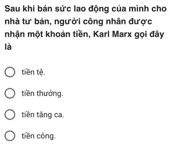 Sau khi bán sức lao động của mình cho
nhà tư bản , người công nhân được
nhận một khoản tiền , Karl Marx gọi đây
là
tiền tê.
tiền thưởng.
tiền tǎng ca.
tiền công.