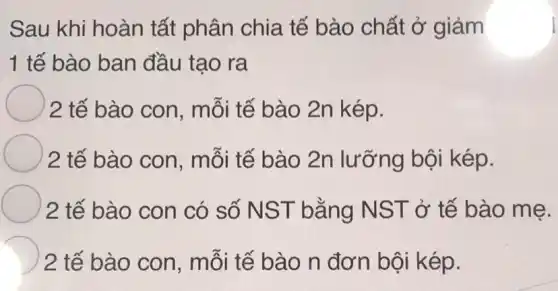 Sau khi hoàn tất phân chia tế bào chất ở giảm
1 tế bào ban đầu tạo ra
2 tế bào con , mỗi tế bào 2n kép.
2 tế bào con , mỗi tế bào 2n lưỡng bội kép.
2 tế bào con có số NST bằng NST ở tế bào mẹ.
D 2 tế bào con , mỗi tế bào n đơn bội kép.