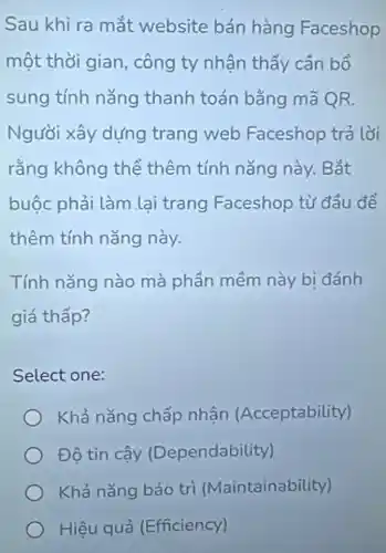 Sau khi ra mắt website bán hàng Faceshop
một thời gian công ty nhận thấy cần bổ
sung tính nǎng thanh toán bằng mã QR.
Người xây dựng trang web Faceshop trả lời
rằng không thể thêm tính nǎng này. Bắt
buộc phải làm lại trang Faceshop từ đầu để
thêm tính nǎng này.
Tính nǎng nào mà phần mềm này bị đánh
giá thấp?
Select one:
Khả nǎng chấp nhân (Acceptability)
Đô tin cậy (Dependability)
Khả nǎng bảo tri (Maintainability)
Hiệu quả (Efficiency)