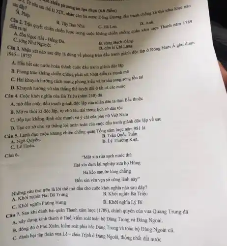 sau thể hiểu phương án lựa chọn (6.0 điểm)
sau thế kỉ XIX,nhân dân ba nước Đông Dương đấu tranh chống kẻ thù xâm lược nào
say đây?
A. Pháp.
2. Trận quyết chiến chiến lược trong cuộc kháng chiến chống quân xam lược Thanh nǎm 1789
B. Tây Ban Nha
C. Hà Lan.
D. Anh.
diễn ra tai
A. đồn Ngọc Hồi - Đống Đa.
C. sông Như Nguyên.
B. sông Bạch Đằng.
Câu 3. Nhận xét nào sau đây là đúng về phong trào đấu tranh giành độc lập ở Đông Nam Á giai đoạn
D. cửa ài Chi Lǎng
1945-1975 ?
A. Hầu hết các nước hoàn thành cuộc đấu tranh giành độc lập
B. Phong trào kháng chiến chống phát xít Nhật diễn ra mạnh mẽ
C. Hai khuynh hướng cách mạng phong kiến và tư sản song song tồn tại
D. Khuynh hướng vò sản thẳng thế tuyệt đối ở tất cả các nước
Câu 4. Cuộc khởi nghĩa của Bà Triệu (nǎm 248) đã
A. mở đầu cuộc đấu tranh giành độc lập của nhân dân ta thời Bắc thuộc
B. Mở ra thời kì độc lập, tự chủ lâu dài trong lịch sử dân tộc
C. tiếp tục khẳng định sức mạnh và ý chí của phụ nữ Việt Nam
D. Tạo cơ sở cho sự thắng lợi hoàn toàn của cuộc đấu tranh giành độc lập về sau
Câu 5. Lãnh đạo cuộc kháng chiến chống quân Tổng xâm lược nǎm 981 là
B. Trần Quốc Tuần
A. Ngô Quyền.
D. Lý Thường Kiệt
C. Lê Hoàn.
Câu 6.
"Một xin rửa sạch nước thù
Hai xin đem lại nghiệp xưa họ Hùng
Ba kéo oan ức lòng chồng
Bốn xin vèn vẹn sở công lênh này"
Những câu thơ trên là lời thề mở đầu cho cuộc khởi nghĩa nào sau đây?
A. Khởi nghĩa Hai Bà Trưng
B. Khởi nghĩa Bà Triệu
C. Khởi nghĩa Phùng Hưng
D. Khởi nghĩa Lý Bí
Câu 7. Sau khi đánh bại quân Thanh xâm lược (1789), chính quyên của vua Quang Trung đã
A. xây đựng kinh thành ở Huế, kiểm soát toàn bộ Đàng Trong và Đảng Ngoài.
B. đóng đô ở Phú Xuân, kiểm soát phía bắc Đàng Trong và toàn bộ Đàng Ngoài cũ.
C. đánh bại tập đoàn vua Lê-chúa Trịnh ở Đàng Ngoài,thống nhất đất nước