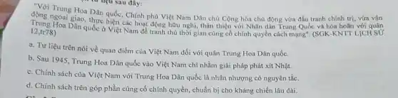 sau đây:
Trung Hoa Dân quốc Chính phù Việt Nam Dân chủ Cộng hòa chủ động vừa đấu tranh chính trị,
Trung Hoa các hoạt động hữu nghị, thân thiện với Nhân dân Trung Quốc và hòa hoãn với quân
12,tr78
a. Tư liệu trên nói về quan điểm của Việt Nam đối với quân Trung Hoa Dân quốc.
b. Sau 1945, Trung Hoa Dân quốc vào Việt Nam chỉ nhằm giải pháp phát xít Nhật.
c. Chính sách của Việt Nam với Trung Hoa Dân quốc là nhân nhượng có nguyên tắc.
d. Chính sách trên góp phần cùng cố chính quyền, chuẩn bị cho kháng chiến lâu dài.
. từ liệu sau đây: