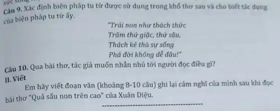 sức song ...................................... sức
Câu 9. Xác định biện pháp tu từ được sử dụng trong khổ thơ sau và cho biết tác dụng
của biện pháp tu từ ấy.
"Trái non như thách thức
Trǎm thứ giặc, thứ sâu,
Thách kẻ thù sự sống
Phá đời không dễ đâu!"
Câu 10. Qua bài thơ, tác giả muốn nhắn nhủ tới người đọc điều gì?
II. Viết
Em hãy viết đoạn vǎn (khoảng 8-10 câu) ghi lại cảm nghĩ của mình sau khi đọc
bài thơ "Quả sấu non trên cao" của Xuân Diệu.