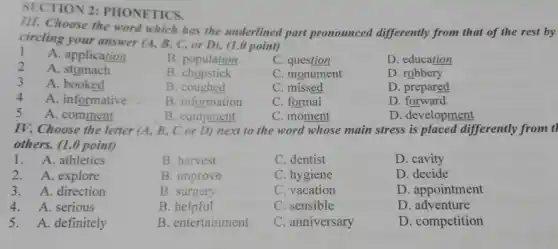 SECTION 2: PHONETICS.
III. Choose the word which has the underlined part pronounced differently from that of the rest by
circling your answer (4 B, C, or D).(1.0 point)
l A. application
B. population
C. question
D. education
2 A. stomach
B chopstick
C. monument
D. robbery
3 A. booked
B. coughed
C. missed
D. prepared
4 A. informative
B. information
C. formal
D. forward
5 A. comment
B. equipment
C. moment
D. development
IV. Choose the letter (A, B, C or D)next to the word whose main stress is placed differently from il
others. (1.0 point)
1. A. athletics
B. harvest
C. dentist
D. cavity
2. A. explore
B. improve
C. hygiene
D. decide
3. A. direction
B. surgery
C. vacation
D. appointment
4. A. serious
B. helpful
C. sensible
D. adventure
5. A. definitely
B. entertainment
C. anniversary
D. competition