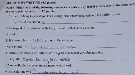 SECTION IV:WRITING (4.0 points)
Part 1: Finish each of the following sentences in such a way that it means exactly the same as tl
sentence printed before it (1.5 points).
1. "I'll stop talking to you if you keep asking those annoying questions,"his girlfriend said.
+ His girlfriend threatened __
2. I escaped the argument with Lucy thanks to Robert's warning.
+Had __
3. It's possible that he left his bag in the canteen.
- He might __
4. I hardly understood my father's advice until I made that very first mistake.
Only after __
5. You really should be attending more to your work.
- It's high time you __