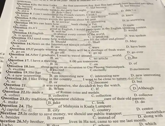 sentences.
Question 6.By the time Laika
__
the first astronaunt dog, fruit flies had already been launched into space.
A. became
stion 7. Everybody went to the party last night,
become
C. had become
D. has become
A. did it
B. didn't they	C. did they
__
?
D. didn't it
Question 8. I can 't understanding	I wish I __ French.
B. have known	C. were knew
A. know
D. knew
Question 9.She always avoids the quetions about her past
B. to answer	C. answering
A. ans wer
D. to answering
Question 10.We can learn how
__ banh chung at Tet.
B. to make
D.made
A. make
Question 11.If I
C. making
A. am
__
good at English, I would participate in the English speaking contest.
D. would
C. were
Question 12.English __ in almost every corner of the world.
B. will be
B. speaks
D. was spoken
A. is spoken
Question 13.I need some help withthistable.
__ you lift the other end,please?
C. is speaking
B. Should
D. May
A. Could
C. Shall
Question 14.News on the Internet not always reliable.
B. are
D. have been
A. is
C.were
Question 15.If people wasting water, there will be a shortage of fresh water.
D. go over
A. go on
B. go off
Question 16.After I graduate, I want to travel around __ world.
C. go up
B. an
D. the
A. a
C. no article
Question 17. I have a meeting
__ 8.00 am tomorrow.
A.)at
B. in
C. on
D. of
Question 18.Iam __ about-going on an excursion to Cuc Phuong Nationalpark.
( B.excited
A. exciting
C.excitedly
D.excitement
Question 19.She has
__ book.
D. new interesting
A. a new interesting
B. an interesting new
C. interesting new
Question 20. I like living in the country. __ I want to be close to nature.Ahich
A. so
B. or
(C.) because
D. but
Question 21. __ it was expensive, she decided to buy the watch.
A Because
B. When
C. If
D. Although
Question 22.He made a __ of Roman coins and medals.
C. collection
A. collect
D. collector
Question 23.By tradition, Wietnamese children __ care of their-old parents.
B. collective
D.do
A.make
B. take
C. look
Question 24. The __ of Malaysia is Kuala Lumpure
A. capital this
B. city
C. country
D. centre
Question 25.In order to save money; we should use public transport __
motorbike
D. along with
A. besides
B. except
C. instead of
( ) who	C.whom
uestion 26.My brother, __
lives in Ha noi came to see me last month.
D. which