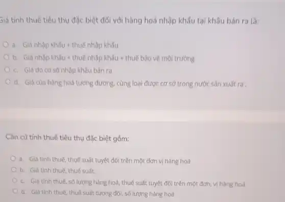 Siá tính thuế tiêu thụ đặc biệt đối với hàng hoá nhập khẩu tại khâu bán ra là:
a. Giacute (hat (a))nhunderset (.)(hat (a))pkhunderset (.)(hat (a)uu)+thuacute (hat (e))nhunderset (.)(hat (a))pkhacute (hat (a))u
b. Giacute (hat (a))nhgrave (a)pkhhat (a)u+thuacute (hat (e))phhat (a)pkhhat (a)u+thuacute (e)bhat (a)ovacute (hat (e))macute (hat (o))itruracute (hat (o))ng
c. Giá do cơ sở nhập khẩu bán ra
d. Giá của hàng hoá tương đương , cùng loại được cơ sở trong nước sản xuất ra
Cǎn cứ tính thuế tiêu thụ đặc biệt gồm:
a. Giá tính thuế, thuế suất tuyệt đối trên một đơn vị hàng hoá
b. Giá tính thuế thuế suất.
c. Giá tính thuế , số lượng hàng hoá thuế suất tuyệt đối trên một đơn, vị hàng hoá
d. Giá tính thuế, thuế suất tương đối, số lượng hàng hoá