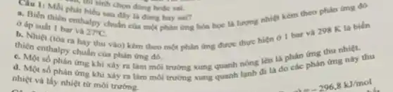 his sinh chon doing hoặc sai.
Cau 11 Moi phat biểu sau đây là đúng hay sai?
c. Biến thiên enthalpy chuần của mot phàn (mg hóa học là lượng nhiệt kèm theo phàn ứng đó
ở áp suất 1 bar va
27^circ C
b. Nhiệt (tóa ra hay thu vào) kèm theo một phân ứng được thực hiện ở 1 bar va
298K
la biến
thiên enthalpy chuẩn của phàn ứng đó.
c. Một số phàn ứng khi xây ra làm môi trường xung quanh nóng lên là phân phàn ứng này thu
d. Một số phàn ứng khi xây ra làm môi
nhiệt và lấy nhiệt từ môi trường.