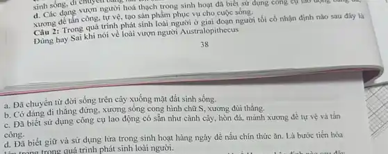 sinh sống, di chu
d. Các dạng vượn người hoá thạch trong sinh hoạt đã biết sử dụng công cụ lao động bằng d
xương để tấn công tự vệ, tạo sản phẩm phục vụ cho cuộc sống.
Câu 2: Trong quá trình phát sinh loài người ở giai đoạn người tối cổ nhận định nào sau đây là
Dùng hay Sai khi nói về loài vượn người Australopithecus
a. Đã chuyền từ đời sống trên cây xuống mặt đất sinh sống.
b. Có dáng đi thẳng đứng, xương sống cong hình chữ S xương đùi thǎng.
c. Đã biết sử dụng công cụ lao động có sẵn như cành cây, hòn đá.mảnh xương để tự vệ và tấn
công.
d. Đã biết giữ và sử dụng lửa trong sinh hoạt hàng ngày để nâu chín thức ǎn. Là bước tiến hóa
lám trong trong quá trình phát sinh loài người.