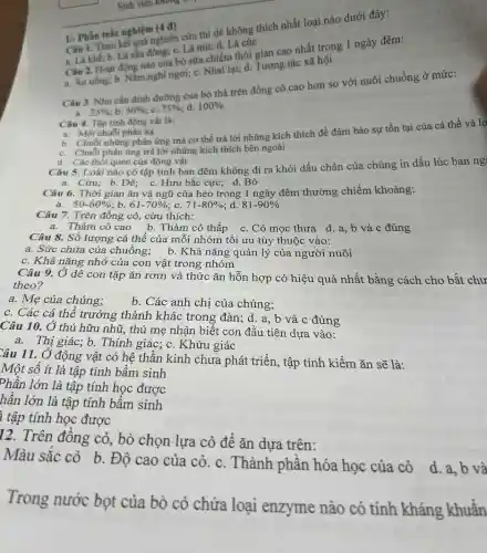 Sinh viên khong
Câu 1. Theo kết quả nghiên cứu thì dê không thích nhất loại nào dưới đây:
1/. Phần trắc nghiệm (4 đ)
a. La khe; b. Lá chu đồng: c. Lá mit; d . Lá cúc
Cân 2. Hoạt động nào của bò sữa chiếm thời gian cao nhất trong 1 ngày đêm:
a. Ân uống; b Nǎm,nghi ngơi; c. Nhai lại; d. Tương tác xã hội
Cân 3. Nhu cầu đinh dường của bờ thả trên đồng có cao hơn so với nuôi chuồng ở mức:
a 25%  b: 50%  c. 75%  d. 100% 
Câu 4. Tập tinh động vật là:
b. Chuỗi những phân ứng mà cơ thể trả lời những kích thích đề đảm bảo sự tồn tại của cá thể và 10
a. Một chuỗi phân xa
c. Chuỗi phản ứng trả lời những kích thích bên ngoài
d. Các thói quen của động vật
Câu 5. Loài nào có tập tính ban đêm không đi ra khỏi dấu chân của chúng in dấu lúc ban ng
a. Cừu; b. Dê;c. Hưu bắc cực;d. Bò
Câu 6. Thời gian ǎn và ngũ của heo trong 1 ngày đêm thường chiếm khoảng:
a. 50-60%  b. 61-70%  c. 71-80%  d. 81-90% 
Câu 7. Trên đồng cỏ, cừu thích:
a. Thảm cỏ cao b. Thảm cỏ thấp
Câu 8. Số lượng cá thể của mỗi nhóm tối ưu tùy thuộc vào:
a. Sức chứa của chuồng; b. Khả nǎng quản lý của người nuôi
c. Khả nǎng nhớ của con vật trong nhóm
Câu 9. Ở dê con tặp ǎn rơm và thức ǎn hỗn hợp có hiệu quả nhất bằng cách cho bắt chư
theo?
a. Mẹ của chúng;
b. Các anh chị của chúng;
c. Các cá thể trưởng thành khác trong đàn; d. a , b và c đúng
Câu 10. Ở thú hữu nhũ, thú mẹ nhận biết con đầu tiên dựa vào:
a. Thị giác; b. Thính giác; c. Khứu giác
Câu 11. Ở động vật có hệ thần kinh chưa phát triển.tập tính kiếm ǎn sẽ là:
Một số ít là tập tính bẩm sinh
Phần lớn là tập tính học được
hần lớn là tập tính bẩm sinh
ì tập tính học được
12. Trên đồng cỏ,, bò chọn lựa cỏ để ǎn dựa trên:
Màu sắc cỏ b . Độ cao của cỏ.c. Thành phần hóa học của cỏ
d. a, b và
Trong nước bọt của bò có chứa loại enzyme nào có tính kháng khuẩn