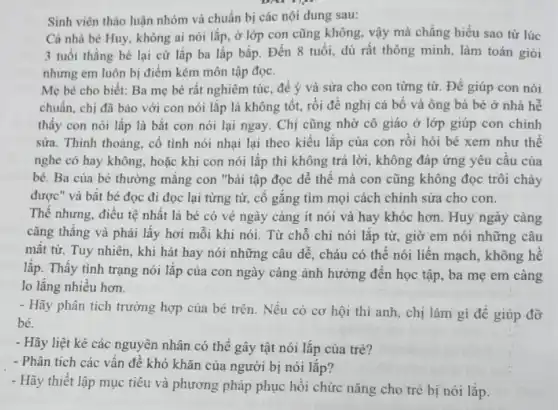 Sinh viên thào luận nhóm và chuẩn bị các nội dung sau:
Cả nhà bé Huy không ai nói lắp.ở lớp con cũng không, vậy mà chẳng hiểu sao từ lúc
3 tuổi thằng bé lại cứ lắp ba lắp bắp. Đến 8 tuổi, dù rất thông minh, làm toán giỏi
nhưng em luôn bị điểm kém môn tập đọc.
Mẹ bé cho biết:Ba mẹ bé rất nghiêm túc, để ý và sửa cho con từng từ. Để giúp con nói
chuẩn, chị đã bảo với con nói lắp là không tốt, rồi đề nghị cả bố và ông bà bé ở nhà hễ
thấy con nói lắp là bắt con nói lại ngay. Chị cũng nhờ cô giáo ở lớp giúp con chinh
sửa. Thỉnh thoàng, cố tình nói nhại lại theo kiểu lắp của con rồi hỏi bé xem như thế
nghe có hay không hoặc khi con nói lắp thì không trả lời, không đáp ứng yêu cầu của
bé. Ba của bé thường mắng con "bài tập đọc dễ thế mà con cũng không đọc trôi chảy
được" và bắt bé đọc đi đọc lại từng từ, cố gắng tìm mọi cách chỉnh sửa cho con.
Thế nhưng, điều tệ nhất là bé có vẻ ngày càng ít nói và hay khóc hơn. Huy ngày càng
cǎng thẳng và phải lấy hơi mỗi khi nói. Từ chỗ chỉ nói lắp từ, giờ em nói những câu
mất từ. Tuy nhiên khi hát hay nói những câu dễ, cháu có thể nói liền mạch, không hề
lắp. Thấy tình trạng nói lắp của con ngày càng ảnh hưởng đến học tập, ba mẹ em càng
lo lǎng nhiều hơn.
- Hãy phân tích trường hợp của bé trên . Nếu có cơ hội thì anh, chị làm gì đề giúp đỡ
bé.
- Hãy liệt kê các nguyên nhân có thể gây tật nói lắp của trẻ?
- Phân tích các vấn đề khó khǎn của người bị nói lắp?
- Hãy thiết lập mục tiêu và phương pháp phục hồi chức nǎng cho trẻ bị nói lắp.