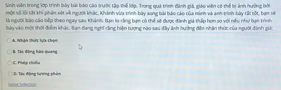 Sinh viên trong lớp trình bày bài báo cáo trước tập thể lớp. Trong quá trình đánh giá, giáo viên có thể bị ảnh hưởng bởi
một số lối tắt khi phán xét về người kháC. Khánh vừa trình bày xong bài báo cáo của mình và anh trình bày rất tốt, bạn sẽ
là người báo cáo tiếp theo ngay sau Khánh. Bạn lo rằng bạn có thể sẽ được đánh giá thấp hơn so với nếu như bạn trình
bày vào một thời điểm khác Bạn đang nghĩ rằng hiện tượng nào sau đây ảnh hưởng đến nhận thức của người đánh giá:
A. Nhận thức lựa chọn
B. Tác động hào quang
C. Phép chiếu
D. Tác động tương phản