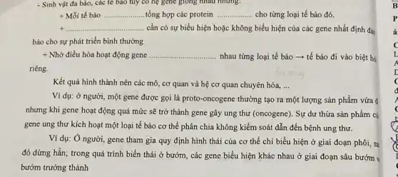 - Sinh vật đa bào,các tế bào tuy có hệ gene giong nhau nhưng:
+Mtilde (hat (o))itacute (hat (e))bgrave (a)o ... ... ... ... ... ... ... ... tacute (hat (o))ng hợp các protein __ cho từng loại tế bào đó.
+ldots ldots ldots ldots ldots ldots ldots ldots ldots ldots ldots ldots ldots ldots ldots ldots ldots ldots ldots ldots ldots ldots ldots ldots ldots ldots ldots ldots ldots ldots ldots ldots ldots  có sự biểu hiện hoặc không biểu hiện của các gene nhất định đả
bảo cho sự phát triển bình thường
+ Nhờ điều hòa hoạt động gene __ nhau từng loại tế bào ­­­­→ tế bào đi vào biệt há
riêng.
Kết quả hình thành nên các mô, cơ quan và hệ cơ quan chuyên hóa, __
Ví dụ: ở người một gene được gọi là proto-oncogene thường tạo ra một lượng sản phẩm vừa 4
nhưng khi gene hoạt động quá mức sẽ trở thành gene gây ung thư (oncogene). Sự dư thừa sản phẩm cú
gene ung thư kích hoạt một loại tế bào cơ thể phân chia không kiểm soát dẫn đến bệnh ung thư.
Ví dụ: Ở người,gene tham gia quy định hình thái của cơ thể chi biểu hiện ở giai đoạn phôi, sa
đó dừng hẳn; trong quá trình biến thái ở bướm, các gene biểu hiện khác nhau ở giai đoạn sâu bướm v
bướm trưởng thành
B
P
4
c
L
I