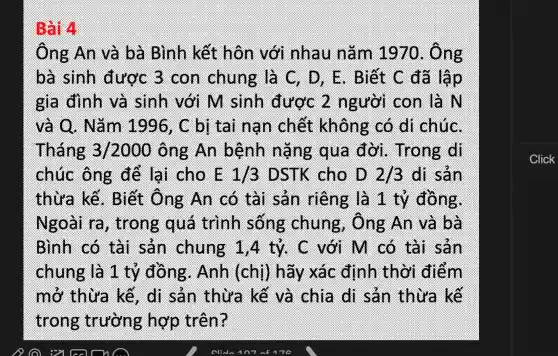 skill
ông An và bà Bình kết hôn với nhau nǎm 1976 . Ông
bà sinh được 3 con chung là C. D . E. Biết C đã lập
gia đình và sinh với M sinh được 2 người con là N
và 6.Nǎm 1996, C bị tài nạn chết không có di chúC.
Tháng 32000 ông An bệnh nǎng qua đời . Trong di
chúc ông để lại cho E 1/3 DSTK cho D 213 di sản
thừa kế . Biết ông An có tài sản riêng là 1 tỷ đồng.
Ngoài ra , trong quá trình sông chung , Ông An và bà
Bình có tài sản chung 1,4 tỷ. C với M có tài Sản
chung là 1 tỷ đồng . Anh (chị)hãy xác định thời điểm
mở thừa kế. di sản thừa kế và chia đi sản thừa kế
trong trường hợp trên?
Click