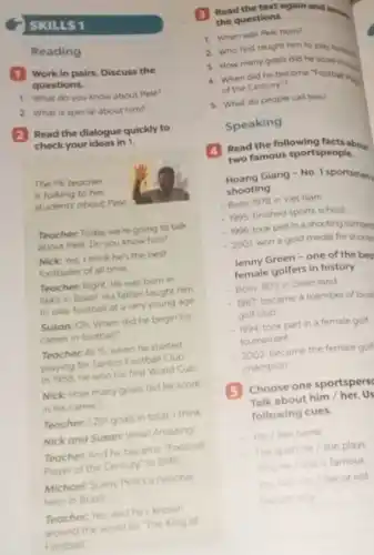 SKILLS 1
Reading
1 Work in pairs Discuss the
questions.
1. What do you know about Pele?
2. What is special about him?
(2) Read the dialogue quickly to
check your ideas in i.
The PE teacher
is talking to her
students about Pele
Teacher: Today we're going to talk
about Pele. Do you know him?
Nick: Yes, I think he's the best
footballer of all time
Teacher: Right. He was born in
1940 in Brazil. His father taught him
to play football at a very young age
Susan: Oh. When did he begin his
career in football?
Teacher: At 15, when he started
playing for Santos Football Club
In 1958, he won his first World Cup
Nick: How many goals did he score
in his career?
Teacher:1281 goals in total, I think
Nick and Susan: Wow Amazing!
Teacher: And he became "Football
Player of the Century in 1999
Michael: Surely Pele's a national
hero in Brazil
Teacher: Yes, and he's known
around the world as The King of
Football"
3
Read the text again and answer. the questions.
1. When was Pele born?
2. Who first taught him to play foom.
3. How many goals did he score
4. When did he become "Football in
of the Century?
5. What do people call him?
Speaking
Read the following facts about
two famous sportspeople,
Hoang Giang - No I sportsman
shooting
- Born 1978 in Viet Nam
-1995 finished sports school
- 1996 took part in a shooting compety
- 2001 won a gold medal for shooti
Jenny Green - one of the bes
female golfers in history
- Born 1972 in Greenland
- 1987 became a member of local
golf club
- 1994. took part in a female golf
tournament
- 2002 became the female golf
champion
5 Choose one sportspers
Talk about him/her. Us
following cues.
His / Her name
The sport he /she plays
Why he / she is famous
You like him/her or not
Explain why