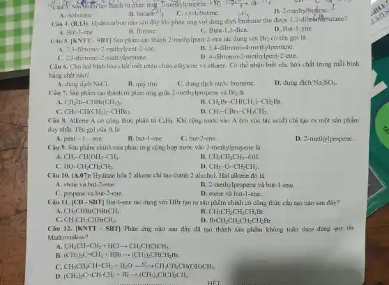 Sản phẩm tạo thành từ phản ứng:E-methylpropene +M;
D. 2-methylbutane.
A. isobutane.
B. butar E.H_(3)
C. xyclobutane.
Câu 4. (B.13): Hydrocarbon nào sau đây khi phản ứng với dung dịch bromine thu được 1,2-dibronth butane?
D. But-1-yne.
A. But-1-ene.
B. Butane.
C. Buta-1,3 -đien.
Câu 5. [KNTT - SBT]Sản phẩm tạo thành 2-methylpent-2-ene tác dụng với Br_(2) có tên gọi là
A. 2,3-dibromo-2 -methylpent-2-ene.
C. 2,3-dibromo -2-methylpentane.
B. 3.4-dibromo -4-methylpentane.
D. 4-dibromo-2 -methylpent-2-ene.
Câu 6. Cho hai bình hóa chất mất nhãn chứa ethylene và ethane. Có thể nhận biết các hóa chất trong mỗi bình
bằng chất nào?
A. dung dịch NaCl.
B. quỳ tím.
C. dung dịch nước bromine.
D. dung dịch Na_(2)SO_(4)
Câu 7. Sản phẩm tạo thành từ phản ứng giữa 2-methylpropene và Br_(2) là
A CH_(2)Br-CHBr(CH_(3))_(2)
B. CH_(2)Br-CH(CH_(3))-CH_(2)Br.
C. CH_(3)-CH(CH_(3))_(2)-CHBr_(2).
D CH_(3)-CBr_(2)-CH_(2)CH_(3)
Câu 8. Alkene A có công thức phân tử C_(4)H_(8) Khi cộng nước vào A (có xúc tác acid) chỉ tạo ra một sản phẩm
duy nhất. Tên gọi của A là
A. pent -1 -ene.
B. but-1-ene.
C. but-2-ene.
D. 2-methylpropene.
Câu 9. Sản phẩm chính của phản ứng cộng hợp nước vào 2-methylpropene là
A CH_(3)-CH(OH)-CH_(3)
B. CH_(3)CH_(2)CH_(2)-OH.
C. HO-CH_(2)CH_(2)CH_(3).
D. CH_(3)-O-CH_(2)CH_(3)
Câu 10. (A.07): Hydrate hóa 2 alkene chỉ tạo thành 2 alcohol Hai alkene đó là
A. etene và but -2-ene.
B. 2-methylpropene và but-1-ene.
C. propene và but-2.ene.
D. etene và but -1-ene.
Câu 11. [CD - SBT]But-1-ene tác dụng với HBr tạo ra sản phẩm chính có công thức cấu tạo nào sau đây?
A. CH_(3)CHBrCHBrCH_(3)
B. CH_(3)CH_(2)CH_(2)CH_(2)Br.
C. CH_(3)CH_(2)CHBrCH_(3).
D. BrCH_(2)CH_(2)CH_(2)CH_(2)Br.
Câu 12. [KNTT-SBT] Phản ứng nào sau đây đã tạo thành sản phẩm không tuân theo đúng quy tắc
Markovnikov?
A CH_(3)CH=CH_(2)+HClarrow CH_(3)CHClCH_(3).
B (CH_(3))_(2)C=CH_(2)+HBrarrow (CH_(3))_(2)CHCH_(2)Br.
C. CH_(3)CH_(2)CH=CH_(2)+H_(2)Oxrightarrow (H^+)CH_(3)CH_(2)CH(OH)CH_(3).
D (CH_(3))_(2)C=CH-CH_(3)+HIarrow (CH_(3))_(2)CICH_(2)CH_(3)