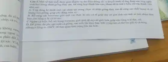 sống, đa số biết
chép.cá tra,
t không xươn,
rong ngoài cỏ,
n phân đốt, hè
lột xáC. Ví dụ
h, cua biển.
Câu 3. Một số học sinh được giao nhiệm vụ tìm hiểu thông tin và thuyết trình về ứng dụng của công nghệ
sinh học trong nhân giống thuỷ sản. Để tổng hợp thành báo cáo, nhóm đã rà soát ý kiến của các thành viên
như sau:
A. Ứng dụng kĩ thuật sinh sản nhân tạo trong chọn và nhân giống thủy sản để nâng cao chất lượng và số
lượng con giống, giúp chủ động mùa vụ.
B. Bổ sung các hormone giới tính vào thức ǎn cho cá sẽ giúp duy trì giới tính của một số loài nhằm đảm
bảo cân bằng tỉ lệ cá bố mẹ.
C.Ngâm cá biển (hồ cá) trong hormone giới tính để duy trì giới tính, giúp cân bằng tỉ lệ đực, cái.
D. Để giảm chi phí sản xuất cá giống, sau mỗi lần khai thác tinh trùng (sẹ) có thể lưu giữ sẹ cá trong
nitrogen lỏng ở -196^circ C để bảo quản tinh trùng lâu dài hơn.