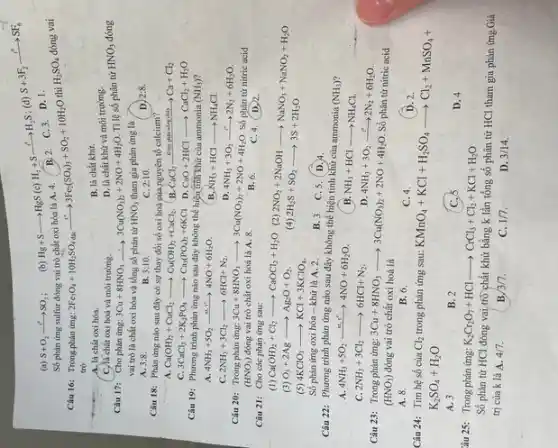 (a) S+O_(2)xrightarrow (r^circ )SO_(2) (b)
Hg+Sarrow HgS(c)H_(2)+Sxrightarrow (c^circ )H_(2)S
(d)
S+3F_(2)xrightarrow (t^circ )SF_(6)
B. 2.
C. 3.D. 1.
Số phản ứng sulfur đóng vai trò chất oxi hóa là A.4.
Câu 16: Trongphàn ứng:
2Fe_(3)O_(4)+10H_(2)SO_(4)daexrightarrow (t^circ )3Fe_(2)(SO_(4))_(3)+SO_(2)+10H_(2)O
thì H_(2)SO_(4)
đóng vai
trỏ
A. là chất oxi hóa.
B. là chất khử.
D. là chất khữ và môi trường.
C. là chất oxi hoá và môi trường.
Câu 17: Cho phản ứng: 3Cu+8HNO_(3)arrow 3Cu(NO_(3))_(2)+2NO+4H_(2)O
Tỉ lệ số phân tứ
HNO_(3)
NO; đóng
vai trò là chất oxi hóa và tổng số phân tử HNO_(3) tham gia phản ứng là
A.
3:8.
B. 3:10.
C. 2:10
D 2:8.
Câu 18: Phàn ứng nào sau đây có sự thay đổi số oxi hoá của nguyên tố calcium?
B.
A. Ca(OH)_(2)+CuCl_(2)arrow Cu(OH)_(2)+CaCl_(2)
CaCl_(2)xrightarrow (Dithpphinnongchiy)Ca+Cl_(2)
C. 3CaCl_(2)+2K_(2)PO_(4)arrow Ca_(3)(PO_(4))_(2)+6KCl
D. CaO+2HClarrow CaCl_(2)+H_(2)O
Câu 19: Phương trình phản ứng nào sau đây không thể hiện tinh khử của ammonia (NH_(3))
A. 4NH_(3)+5O_(2)xrightarrow (41)HNO+6H_(2)O.
( B. XH_(3)+HClarrow NH_(4)Cl.
C. 2NH_(3)+3Cl_(2)arrow 6HCl+N_(2).
D. 4NH_(3)+3O_(2)xrightarrow (t^ast )2N_(2)+6H_(2)O
Câu 20: Trong phản ứng:3Cu+8HNO,
3Cu+8HNO_(3)arrow 3Cu(NO_(3))_(2)+2NO+4H_(2)O Số phân tử nitric acid
(HNO_(3)) đóng vai trò chất oxi hoá là A 8
B. 6.
C. 4.D) 2.
Câu 21: Cho các phản ứng sau:
(1) Ca(OH)_(2)+Cl_(2)arrow CaOCl_(2)+H_(2)O (2)
2NO_(2)+2NaOHarrow NaNO_(3)+NaNO_(2)+H_(2)O 2H_(2)S+SO_(2)arrow 3S+2H_(2)O (3) O_(3)+2Agarrow Ag_(2)O+O_(2)	(4)
(5) 4KClO_(3)arrow KCl+3KClO_(4)
Số phản ứng oxi hóa - khử là A. 2.
B. 3. C.5. D.
Câu 22: Phương trình phản ứng nào sau đây không thể hiện tinh khứ của ammonia
(NH_(3))
A. 4NH_(3)+5O_(2)xrightarrow (Mr^circ )4NO+6H_(2)O.
B. NH_(3)+HClarrow NH_(4)Cl.
C. 2NH_(3)+3Cl_(2)arrow 6HCl+N_(2)
D. 4NH_(3)+3O_(2)xrightarrow (t^circ )2N_(2)+6H_(2)O
Câu 23: Trong phản ứng: 3Cu+8HNO_(3)arrow 3Cu(NO_(3))_(2)+2NO+4H_(2)O
Số phân tử nitric acid
(HNO_(3)) đóng vai trò chất oxi hoá là
A. 8.
B. 6.
C. 4.
D. 2.
Câu 24: Tìm hệ số của Cl_(2) trong phản ứng sau:
KMnO_(4)+KCl+H_(2)SO_(4)arrow Cl_(2)+MnSO_(4)+
K_(2)SO_(4)+H_(2)O
A. 3
B. 2
C.
D. 4
âu 25: Trong phản ứng: K_(2)Cr_(2)O_(7)+HClarrow CrCl_(3)+Cl_(2)+KCl+H_(2)O
Số phân tử HCl đóng vai trò chất khử bằng k lần tổng số phân tử HCl tham gia phản ứng Giá
trị của k là A. 4/7.
B. 3/7
C. 1/7.
D. 3/14