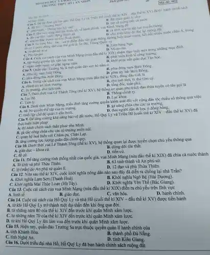 SOGIA oou
TRUONG THPT SO I A NNHON
Câu 1. Dé ốn định giá lúa gạo. Hồ Quỳ Ly và Triều Hồ (cuối thế kí XIV - đầu thế ki XV) đã thi hành chính sách
datkho''Thurongbinh''.
B. đặt chức quản lý chợ.
D. lập số ruộng trên cả nướC.
Ho, tên thi sinh:
Số bảo danh:
phacute (hat (a))thgrave (a)nh''Thacute (hat (o))ngbgrave (a)ohunderset (.)(hat (o))isao''.
Câu 2. Đối với vùng dân tộc thiếu số, về hành chính, vua Minh Mạng đã
A. đối các bản sách, động thành xã.
B. ra lệnh xoá bỏ tập tục truyền thống.
D. cho triển khai đo đạc lại ruộng đất.
C. xóa bó Bắc thành và Gia Định thành.
Câu 3. Eo biển Ma-lắc-ca là điểm điều tiết giao thông đường biển quan trọng, kết nối nhiều nước châu Á, trong
đó có 3 nước đông dân của thế giới là Ân Độ, Trung Quốc và
A. In-đô-nê-xi-a.
C. Phi-lip-pin.
B. Liên bang Nga.
D. Mi-an-ma.
Câu 4. Cuộc cài cách của vua Minh Mạng (nửa đầu thế ki XIX) nhằm thực hiện một trong những muc đích
A. tập trung quyền lực vào tay vua.
B. phát triển kinh tế công trường.
C. ngǎn chặn nguy cơ giặc ngoại xâm.
D. khôi phục nền giáo dục Tân họC.
Câu 5. Quần đảo Trường Sa là mội quần đảo san hô nằm ở
A. phía tây nam biển Đông.
B. phía đông nam Biền Đông.
D. phía tây bắc Biền Đông.
C. phía đông bắc biển Đông.
Câu 6. Trong cài cách của vua Minh Mạng (nửa đầu thế kỉ XIX), đứng đầu tỉnh là
A. chánh án sứ tinh trường.
B. chủ tịch tỉnh , bí thư tỉnh uỷ.
C. thị trưởng, chủ tịch tinh.
D. tổng đốc, tuần phủ.
Câu 7. Dưới thời vua Lê Thánh Tông (thế kỉ XV), hệ thống cơ quan phụ trách đạo thừa tuyên có tên gọi là
A. Lục bộ.
C. Tam ty.
B. Thông chính ty.
D. Luc khoa.
Câu 8. Dưới thời Minh Mạng, triều đình tǎng cường quyền kiểm soát đối với vùng dân tộc thiểu số thông qua việc
A. bãi bỏ quyền thế tập của tủ trưởng.
B. gả công chúa cho các tù trưởng.
D. đưa người dân đi học ở đồng bằng.
C. thiết lập chế độ quản lí dân binh.
Câu 9. Để tǎng cường khả nǎng bảo vệ đất nướC. Hồ Quý Ly và Triều Hồ (cuối thế kỉ XIV - đầu thế kỉ XV) đã
thực hiện biện pháp
A. thi hành chính sách thần phục nhà Minh.
B. gả các công chúa cho các tù trưởng miền núi.
C. quan hệ hoà hiếu với Chǎm-pa.Chân Lạp.
D. tǎng cường lực lượng quân đội chính quy.
Câu 10. Dưới thời vua Lê Thánh Tông (thế kỉ XV), hệ thống quan lại được tuyển chọn chủ yếu thông qua
A. giáo dục-khoa cử.
C. đề cử.
B. dòng dõi tôn thất.
D. tiến cử.
Câu 11. Để tǎng cường tính thống nhất của quốc gia, vua Minh Mạng (nửa đầu thế kỉ XIX) đã chia cả nước thành
A. 30 tỉnh và phủ Thừa Thiên.
C. lộ (trấn) do An phủ sứ quản lí.
B. 63 tỉnh thành và An phủ sứ.
D. Khởi nghĩa Yên Thế (Bắc Giang)
Câu 13. Cuộc cải cách của vua Minh Mạng (nửa đầu thế kỉ XIX) diễn ra chủ yếu trên lĩnh vực
A. kinh tế.
B. giáo dụC.
D. 12 đạo và phủ Thừa Thiên.
Câu 12. Nửa sau thế kỉ XIV, cuộc khởi nghĩa nông dân nào sau đây đã diễn ra chống lại nhà Trần?
A. Khởi nghĩa Lam Sơn (Thanh Hoá).
C. Khởi nghĩa Mai Thúc Loan (Hà Tây).
B. Khởi nghĩa Ngô Bệ (Hài Dương).
C. vǎn hóa.
Câu 14. Cuộc cải cách của Hồ Quý Ly và nhà Hồ (cuối thế kỉ XIV - đầu thế kỉ XV)được tiến hành
A. từ khi Hồ Quý Ly trở thành mội đại thần đến khi ông qua đời.
D. hành chính.
B. từ những nǎm 80 của thế kỉ XIV đến trước khi quân Minh xâm lượC.
C. từ những nǎm 70 của thế kỉ XIV đến trước khi quân Minh xâm lượC.
khi Hồ Quý Ly lên làm vua đến trước khi quân Minh xâm lượC.
Câu 15. Hiện nay, quần đảo Trường Sa trực thuộc quyền quản lí hành chính của
A. tinh Khánh Hòa.
C. tỉnh Nghệ An.
B. thành phố Đà Nẵng.
D. tỉnh Kiên Giang.
Câu 16. Dưới triều đại nhà Hồ, Hồ Quý Ly đã ban hành chính sách ruộng đất
Mã đè: 002