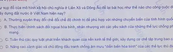 ự sụp đồ của mô hình xã hội chủ nghĩa ở Liên Xô và Đông Âu để lại bài học như thế nào cho công cuộc đ
ây dựng đất nước ở Việt Nam hiện nay?
A. Thường xuyên thay đổi chế đổi chế độ chính trị để phù hợp với những chuyển biến của tỉnh hình quố
B. Thực hiện chính sách đối ngoại hòa bình, nhân nhượng với các yêu sách của những thế lực chống ph
mạng.
C. Tuân thủ các quy luật phát triển khách quan của nền kinh tế thế giới,xây dựng cơ chế tập trung bao c
D. Nâng cao cảnh giác và chủ động đấu tranh chống âm mưu "diễn biến hòa bình" của các thế lực thù đị