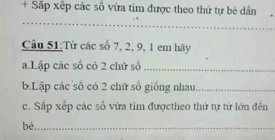 + Sǎp xếp các số vừa tìm được theo thứ tự bé dần
__
Câu 51:Từ các số 7. 2.9 ,1 em hãy
a.Lập các số có 2 chữ số __ ......................................................................
b.Lập các số có 2 chữ số giống nhau.. __
c. Sắp xếp các số vừa tìm đượctheo thứ tự từ lớn đến
bé __