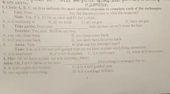 # SPEAKING
I. Circle A, B C, or D to indicate the most suitable response to complete each of the exchanges.
1.
Lisa: Nam. __ buy the entrance ticket to visit the museum?
Nam:Yes,it is. 2 for an adult and 1 for a child.
A. is it necessary to
B. do we need
C. do we get
D. have we got
2.
Tour guide: Everyone. __ here on time or we'll miss the bus.
Tourists: Yes, sure We'll be on time.
A. you can come back
B. you must come back
C. will you come back
D. you don't have to come back.
3.
Anna: Tam. __ to plan our trip itinerary now?
Tam:Yes,it it.It's our self-guided tour, so we have to plan everything ourselves.
A. it is important
B. it is not necessary
C. is it necessary
D. when it is necessary
4. Mai: Do we have to plan our trip itinerary. John?
John:Oh, I don't think so because __ Everything is arranged for us.
A. it is an expensive holiday
C. it is a self-guided tour
B. we organise everything
D. it is a package holiday