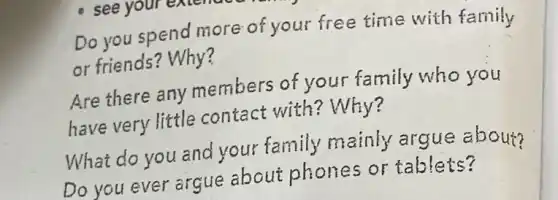 Do you spend more of your free time with family
or friends? Why?
Are there any members of your family who you
have very little contact with?Why?
What do you and your family mainly argue about?
Do you ever argue about phones or tablets?