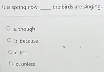 It is spring now, __ the birds are singing.
a. though
b. because
c. for
d. unless