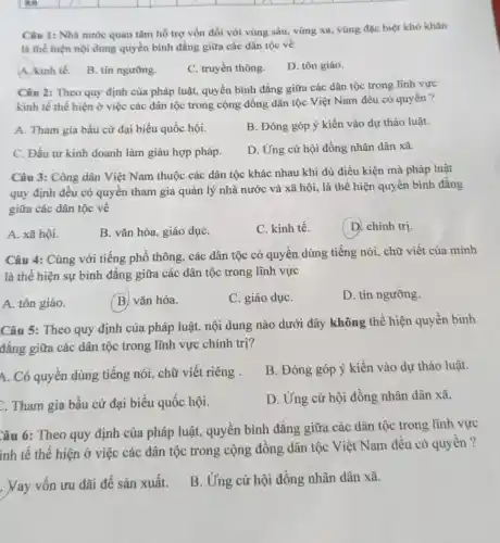 square 
square 
square 
square 
square 
square 
Câu 1: Nhà nước quan tâm hỗ trợ vốn đối với vùng sâu, vùng xa, vùng đặc biệt khó khǎn
là thể hiện nội dung quyền bình đẳng giữa các dân tộc về
A. kinh tế.
B. tín ngường.
C. truyền thông.
D. tôn giáo.
Câu 2: Theo quy định của pháp luật.quyền bình đẳng giữa các dân tộc trong lĩnh vực
kinh tế thể hiện ở việc các dân tộc trong cộng đồng dân tộc Việt Nam đều có quyền ?
A. Tham gia bầu cử đại biểu quốc hội.
B. Đóng góp ý kiến vào dự thảo luật.
C. Đầu tư kinh doanh làm giàu hợp pháp.
D. Ứng cử hội đồng nhân dân xã.
Câu 3: Công dân Việt Nam thuộc các dân tộc khác nhau khi đủ điều kiện mà pháp luật
quy định đều có quyền tham gia quản lý nhà nước và xã hội, là thể hiện quyền bình đǎng
giữa các dân tộc về
A. xã hội.
B. vǎn hóa, giáo dụC.
C. kinh tế.
D. chính trị.
Câu 4: Cùng với tiếng phổ thông, các dân tộc có quyền dùng tiếng nói, chữ viết của mình
là thể hiện sự bình đẳng giữa các dân tộc trong lĩnh vực
A. tôn giáo.
B. vǎn hóa.
C. giáo dụC.
D. tín ngưỡng.
Câu 5: Theo quy định của pháp luật,nội dung nào dưới đây không thể hiện quyền bình
đẳng giữa các dân tộc trong lĩnh vực chính trị?
A. Có quyền dùng tiếng nói, chữ viết riêng .
B. Đóng góp ý kiến vào dự thảo luật.
. Tham gia bầu cử đại biểu quốc hội.
D. Ứng cử hội đồng nhân dân xã.
Câu 6: Theo quy định của pháp luật,quyền bình đẳng giữa các dân tộc trong lĩnh vực
inh tế thể hiện ở việc các dân tộc trong cộng đồng dân tộc Việt Nam đều có quyền ?
. Vay vốn ưu đãi để sản xuất.
B. Ứng cử hội đồng nhân dân xã.