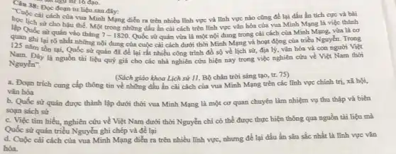 sát ngữ sử 16 đạo.
38: Đọc đoạn tư liệu sau đây:
sử cho hậu thế.vǎn hóa của vua Minh Mạng là việc thành
Cuộc cải cách của vua Minh Mạng diễn ra trên nhiều lĩnh vực và lĩnh vực nào cũng để lại đấu ấn tích cực và bài
lập Quốc sử quán vào tháng
7-1820 Quốc sử quán vừa là một nội đung trong cải cách của Minh Mạng, vừa là cơ
quan ghi lại rõ nhất những nội dung của cuộc cải cách dưới thời Minh Mạng và hoạt động của triều Nguyễn. Trong
nǎm tồn tại, Quốc sử quản đã đề lại rất nhiều công trình đồ sộ về lịch sử, địa lý vǎn hóa và con người Việt
Nam. Đây là nguồn tài liệu quý giá cho các nhà nghiên cứu hiện nay trong việc nghiên cứu về Việt Nam thời
Nguyễn".
(Sách giáo khoa Lịch sử 11, Bộ chân trời sáng tạo, tr.75)
a. Đoạn trích cung cấp thông tin về những dấu ấn cải cách của vua Minh Mạng trên các lĩnh vực chính trị, xã hội,
vǎn hóa
b. Quốc sử quản được thành lập dưới thời vua Minh Mạng là một cơ quan chuyên làm nhiệm vụ thu thập và biên
soạn sách sử
c. Việc tìm hiểu.nghiên cứu về Việt Nam dưới thời Nguyễn chi có thể được thực hiện thông qua nguồn tài liệu mà
Quốc sử quản triều Nguyễn ghi chép và đề lại
d. Cuộc cài cách của vua Minh Mạng diễn ra trên nhiều lĩnh vực, nhưng để lại dấu ấn sâu sắc nhất là lĩnh vực vǎn
hóa.