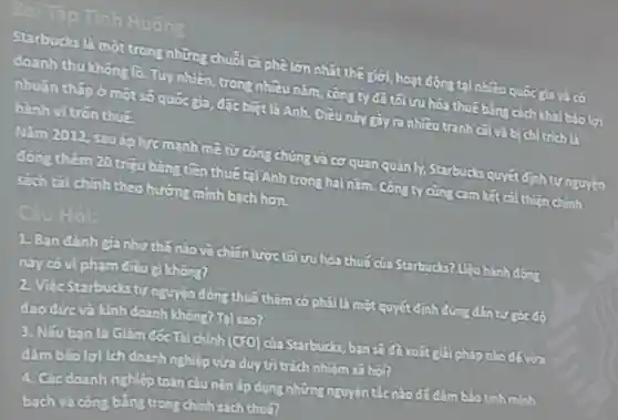 Starbucks là một trong những chuôi ca phê lớn nhất the giới,hoat động tại nhiều quốc glavà có
doanh thu khong lo. Tu nhiên, tron?nhiều nǎm, còn?ty đã tôi n hóa thuế bằng cách khai báoloi
nhuận thắp ở một số quốc gia, đặc biệt là Anh. Điều này tranh cãi và b chltrich h
hành vi trơn thuz
Nǎm 2012 sau ápluc mạnh mà từ công chúng và cơ quan quản lý Starbuchs quyet định tự nguyên
đơn thêm 20 triệu bảng tiền thuếtai Anh trong hai nǎm Công ty cũng cam lất cải thiện chính
sich tai chinh theo hướng minh bach hơn.
Câu Hỏi:
1. Ban danh (c) như thế nào về childn lược tố ưu hóa thuế của Starbucks? Upu hành động
này có vi phạm điều không?
2 Vite snrbucksty nguyên đóng thuo them có phải là một quyết định đúng đần từ gó độ
doo dức và kinh doanh không? Tại sao?
3. Nếu ban la Giảm đóc lài chính (GFO) của Starbucks, ban số đề xuất giải pháp nào đó vào
đâm bảo lợi ch doanh nghiệp vừa duy tri trich nhiệm
A. Các doanh nghiêp toàn cầu nên áp dụng những nguyen tác nào đó đảm blothininh
bach và công bằng trong chính sách thuậ?