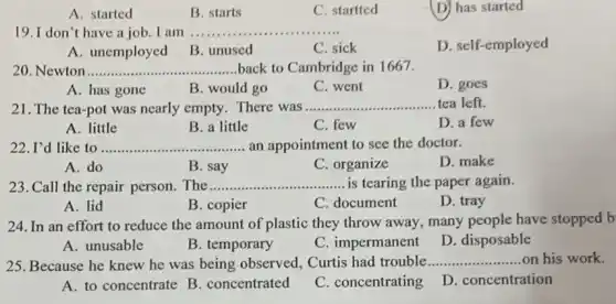 A. started
B. starts
C. startted
(D) has started
19. I don't have a job. I am .......... __
D. self-employed
A. unemployed B . unused
C. sick
20. Newton __ back to Cambridge in 1667.
A. has gone
B. would go
C. went
D. goes
21. The tea-pot was nearly empty. There was
__ tea left.
B. a little
C. few
D. a few
A. little
22. I'd like to __ an appointment to see the doctor.
A. do
B. say
C. organize
D. make
23. Call the repair person. The __ is tearing the paper again.
A. lid
B. copier
C. document
D. tray
24. In an effort to reduce the amount of plastic they throw away, many people have stopped b
A. unusable
B. temporary
C. impermanent
D. disposable
25. Because he knew he was being observed.Curtis had trouble __ on his work.
A. to concentrate B concentrated
C. concentrating
D. concentration