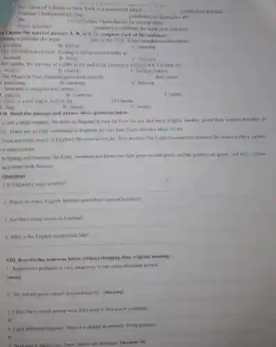 __
__
Statue of Liberty in New York is i monument which
(symbolize) freedom
Vietnam's Independene e Day
__
__
(celebrate) on September 09^th
We
(visit) Sydney Opera House for several times.
Some activities
Choose the correct answer A, B, or C to complete each of the sentences.
__ (prepare) to celebrate the lunar new year now
Alaska is perhaps the most __ state in the USA. It has over three million lakes
C. amazing
puzzling
B. festive
The old tradition of first footing is still practiced today in __
Scottish
B. Scots
C. Scotland
In Canada, the serving of coffee at the end of an evening is a signal that it is time for
__
visitors
B. tourists
C holiday makers
The Maori in New Zealand greet each other by __ their noses.
punching
B. touching
C. blowing
. Australia is composed of seven __
B. countries
C. states
).There is a red maple leaf on the ....... __ of Canada
A. flag
B. banner
C. money
VII. Read the passage and answer these questions below:
is not a large country. No town in England is very far from the sen, and many English families spend their summer holidays at
ide. There are no high mountains in England.no very long rivers and very large forests.
There are many towns in England. No town in very far from another. The English countryside between the towns is like a carpets
of many colors.
In Spring and summer the fields, meadows and forests are light green or dark green, and the gardens are green red, blue, yellow
and white with flowers.
Questions
__
2. Where do many English families spend their summer holidays?
__
3. Are there many towns in England?
__
4. What is the English countryside like?
__
VIII. Rewrite the sentences below without changing their original meaning.
1. Radioactive pollution is very dangerous. It can cause abnormal growth
__
2. We did not go to school. It rained heavily [because]
__
3. I don't have much money now, but I want to buy a new computer.
If __
4. Light pollution happens There is a change in animals' living patterns
If __
Acid rain is dangerous.Trees' leaves are