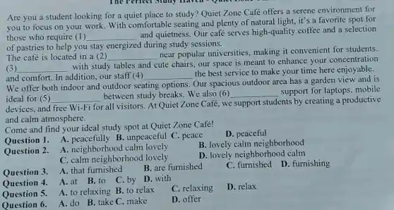 Are you a student looking for a quiet place to study? Quiet Zone Café offers a serene environment for
you to focus on your work.With comfortable seating and plenty of natural light, it's a favorite spot for
those who require (1) __
and quietness. Our café serves high-quality coffee and a selection
of pastries to help you stay energized during study sessions.
The café is located in a (2) __
near popular universities, making it convenient for students.
(3) __
with study tables and cute chairs, our space is meant to enhance your concentration
and comfort. In addition, our staff (4) __
the best service to make your time here enjoyable.
We offer both indoor and outdoor seating options. Our spacious outdoor area has a garden view and is
ideal for (5) __ between study breaks.We also (6) __ support for laptops mobile
devices, and free Wi-Fi for all visitors At Quiet Zone Café.we support students by creating a productive
and calm atmosphere.
Come and find your ideal study spot at Quiet Zone Café!
D. peaceful
Question 1. A.peacefully B. unpeaceful C.peace
B. lovely calm neighborhood
Question 2.
A. neighborhooc I calm lovely
D. lovely neighborhood calm
C. calm neighborhood lovely
Question 3.
A. that furnished
B. are furnished
C . furnished
D. furnishing
Ouestion 4.
A.at B.to C by D. with
C. relaxing
D. relax
Question 5. A. to relaxing B.to relax
Question 6.
A. do B.take C. make
D. offer